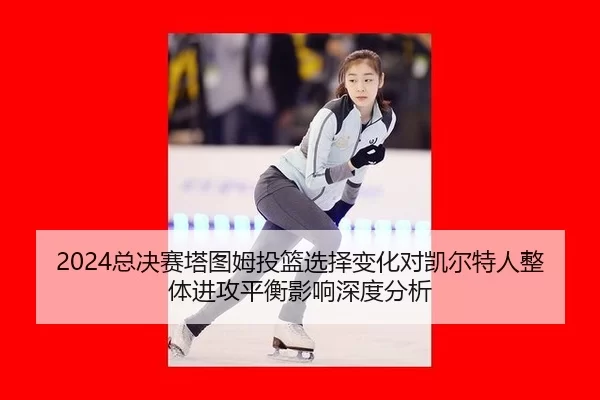 zong-jue-sai-ta-tu-mu-tou-lan-xuan-ze-bian-hua-dui-kai-er-te-ren-zheng-ti-jin-gong-ping-heng-ying-xiang-shen-du-fen-xi-2-668.jpg